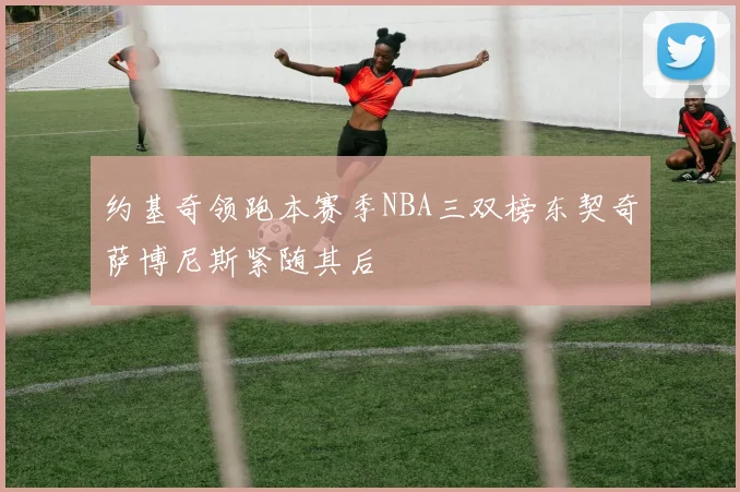 约基奇领跑本赛季NBA三双榜东契奇萨博尼斯紧随其后
