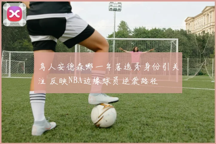 鸟人安德森哪一年落选秀身份引关注 反映NBA边缘球员逆袭路径