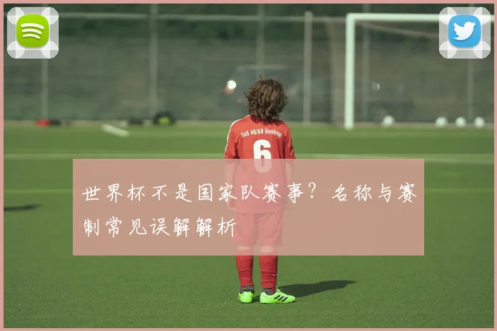世界杯不是国家队赛事?名称与赛制常见误解解析