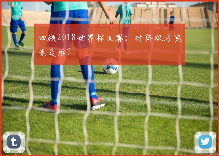 回顾2018世界杯决赛：对阵双方究竟是谁？