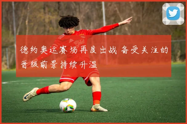 德约奥运赛场再度出战 备受关注的晋级前景持续升温