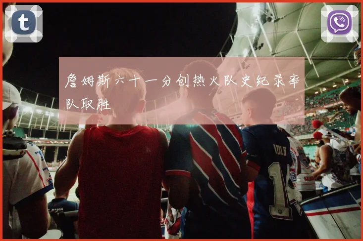 詹姆斯六十一分创热火队史纪录率队取胜