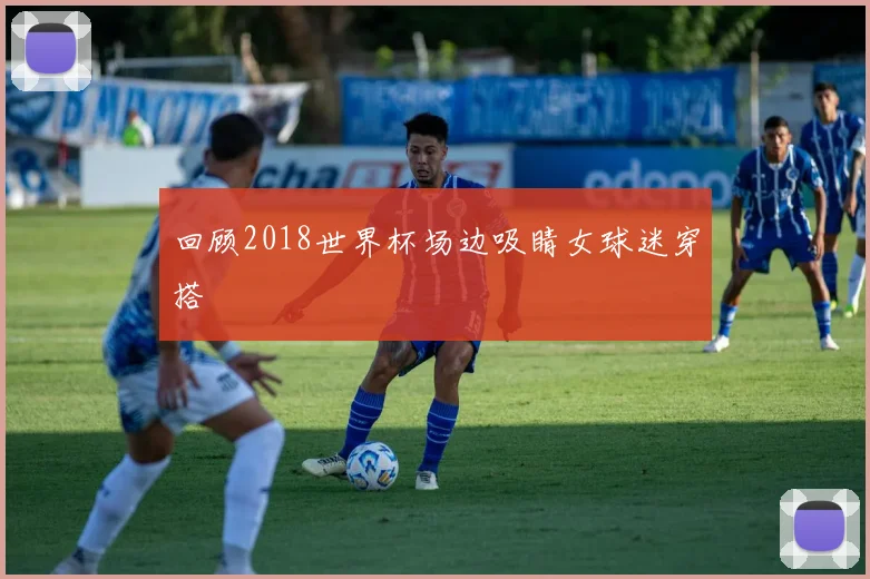 回顾2018世界杯场边吸睛女球迷穿搭