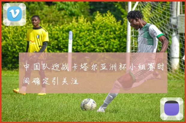 中国队迎战卡塔尔亚洲杯小组赛时间确定引关注
