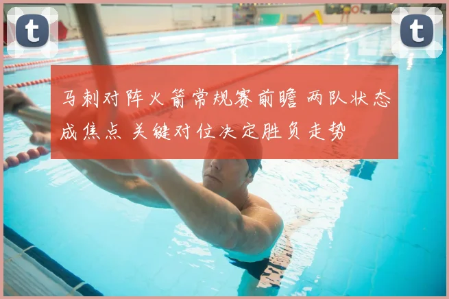 马刺对阵火箭常规赛前瞻 两队状态成焦点 关键对位决定胜负走势