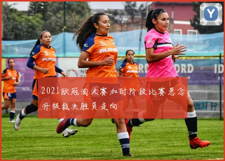 2021欧冠淘汰赛加时阶段比赛悬念升级裁决胜负走向