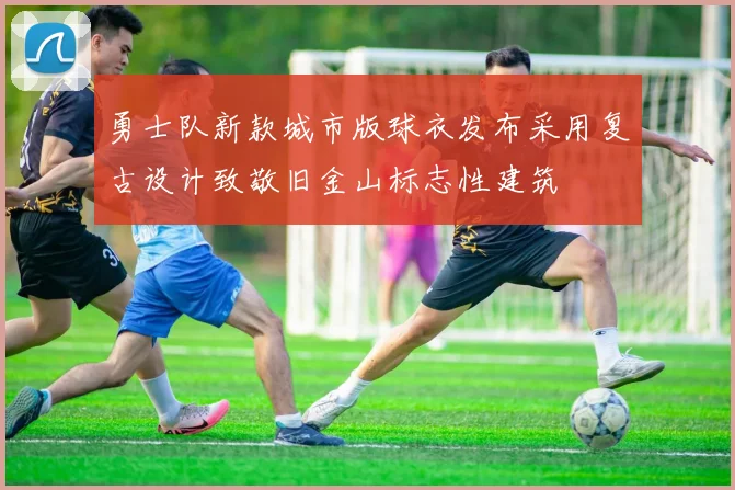勇士队新款城市版球衣发布采用复古设计致敬旧金山标志性建筑
