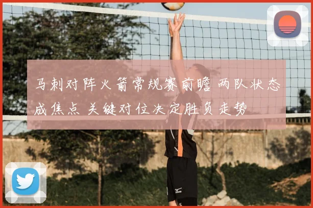 马刺对阵火箭常规赛前瞻 两队状态成焦点 关键对位决定胜负走势