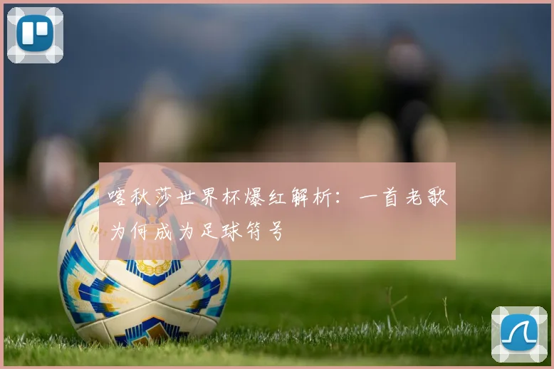 喀秋莎世界杯爆红解析：一首老歌为何成为足球符号