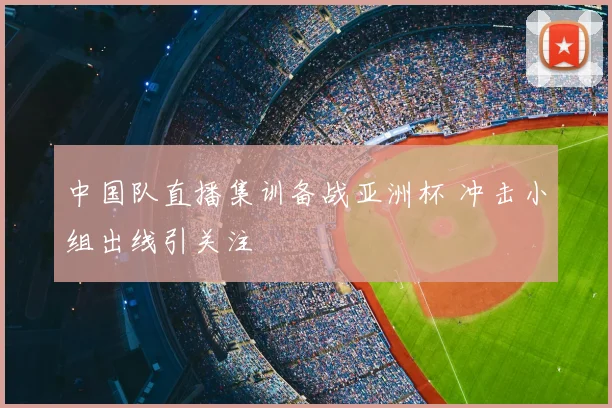 中国队直播集训备战亚洲杯 冲击小组出线引关注
