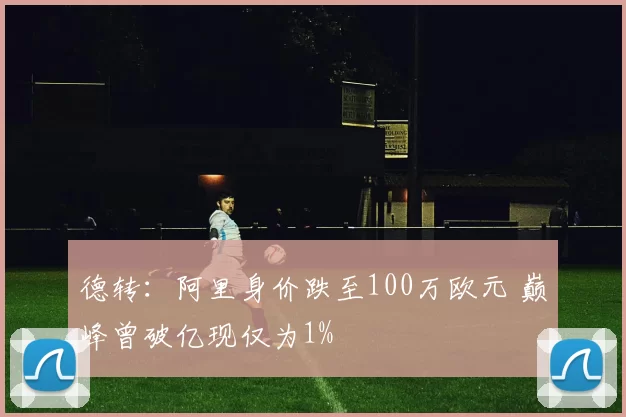 德转：阿里身价跌至100万欧元 巅峰曾破亿现仅为1%