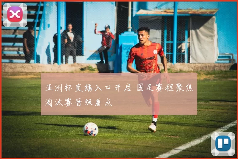 亚洲杯直播入口开启 国足赛程聚焦淘汰赛晋级看点