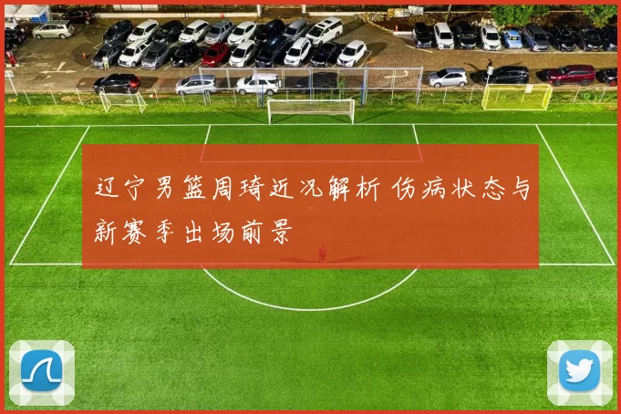 辽宁男篮周琦近况解析 伤病状态与新赛季出场前景