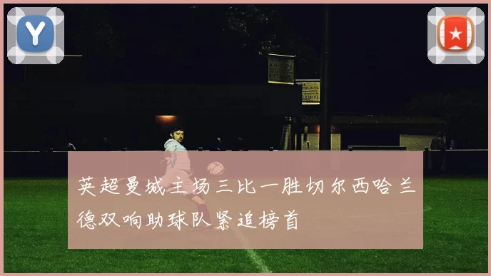 英超曼城主场三比一胜切尔西哈兰德双响助球队紧追榜首