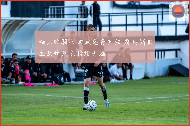 湖人对骑士回放免费开放 詹姆斯旧主交锋看点持续升温