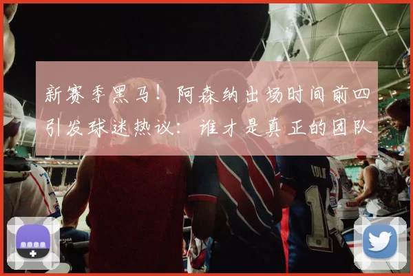 新赛季黑马！阿森纳出场时间前四引发球迷热议：谁才是真正的团队英雄？