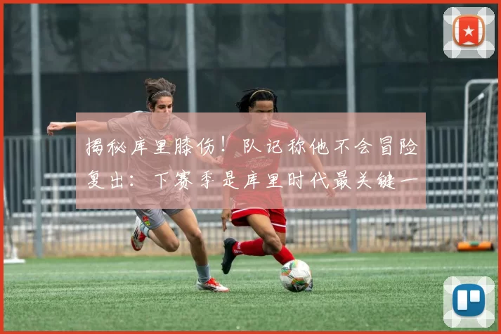 揭秘库里膝伤！队记称他不会冒险复出：下赛季是库里时代最关键一年