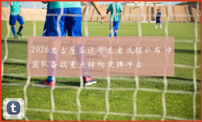 2026名古屋亚运会王者流程公布 中国队备战重点转向奖牌冲击