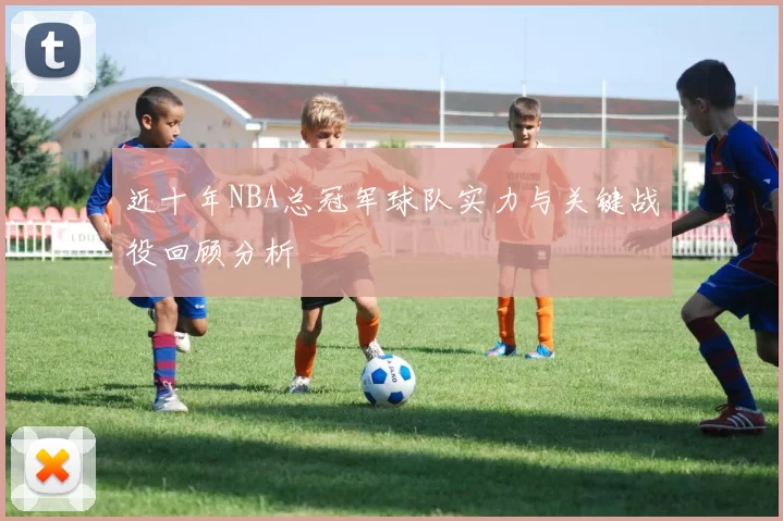 近十年NBA总冠军球队实力与关键战役回顾分析
