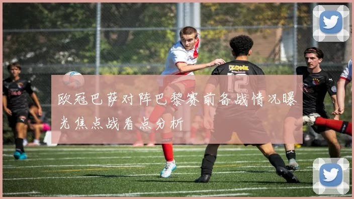 欧冠巴萨对阵巴黎赛前备战情况曝光焦点战看点分析