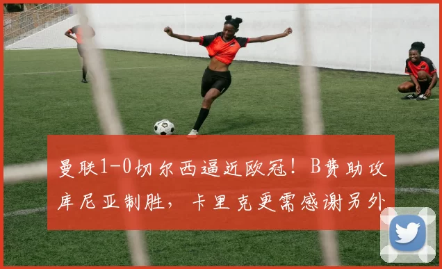 曼联1-0切尔西逼近欧冠！B费助攻库尼亚制胜，卡里克更需感谢另外二人_比赛_利物浦