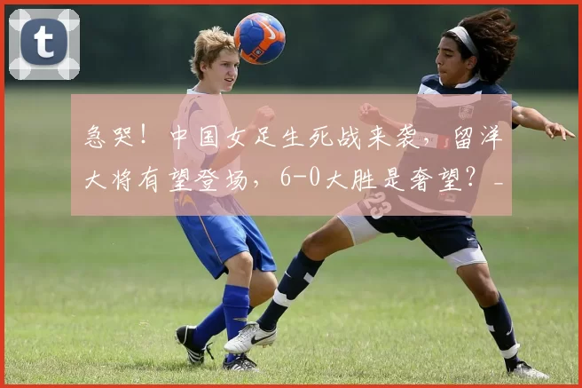 急哭！中国女足生死战来袭，留洋大将有望登场，6-0大胜是奢望？_球迷_球员_比赛