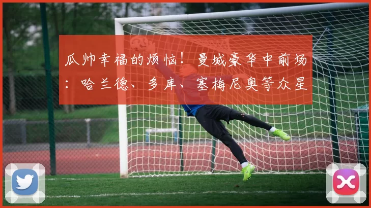 瓜帅幸福的烦恼！曼城豪华中前场：哈兰德、多库、塞梅尼奥等众星_赛季_瓜迪奥拉_战术