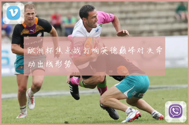 欧洲杯焦点战打响英德巅峰对决牵动出线形势