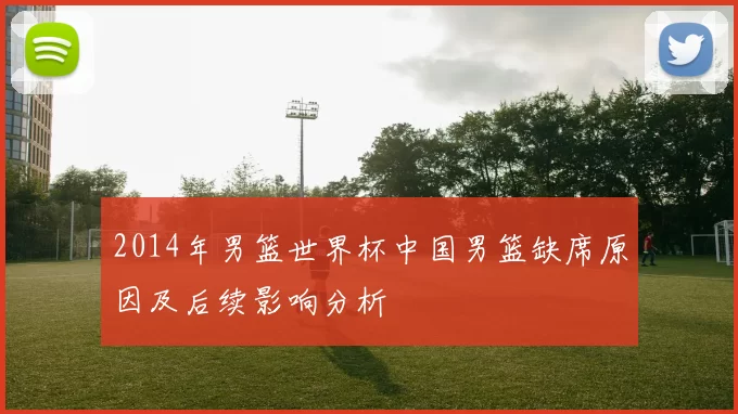 2014年男篮世界杯中国男篮缺席原因及后续影响分析