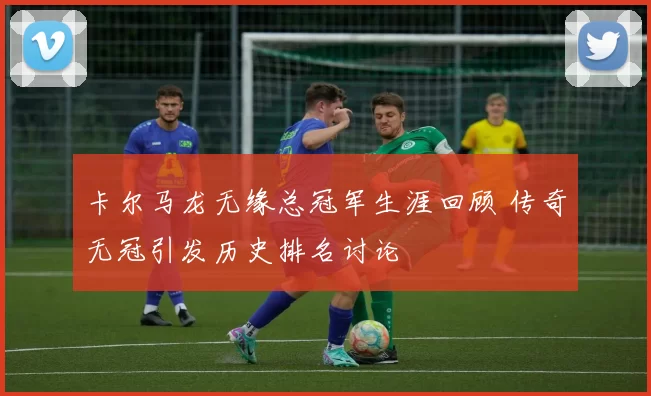 卡尔马龙无缘总冠军生涯回顾 传奇无冠引发历史排名讨论