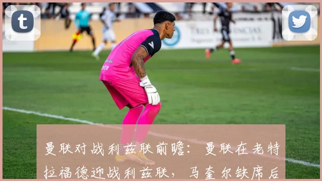 曼联对战利兹联前瞻：曼联在老特拉福德迎战利兹联，马奎尔缺席后防不稳，利兹联为保级肯定要拼命_比赛日_斯塔赫_防线