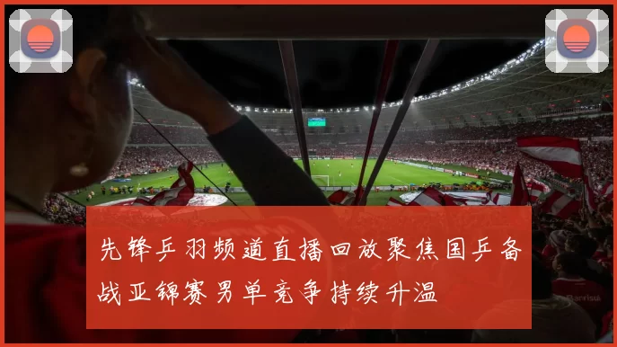 先锋乒羽频道直播回放聚焦国乒备战亚锦赛男单竞争持续升温