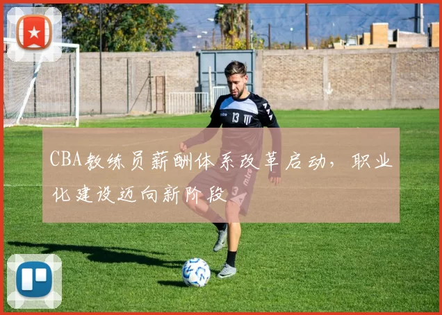 CBA教练员薪酬体系改革启动，职业化建设迈向新阶段