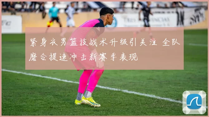 紧身衣男篮技战术升级引关注 全队磨合提速冲击新赛季表现