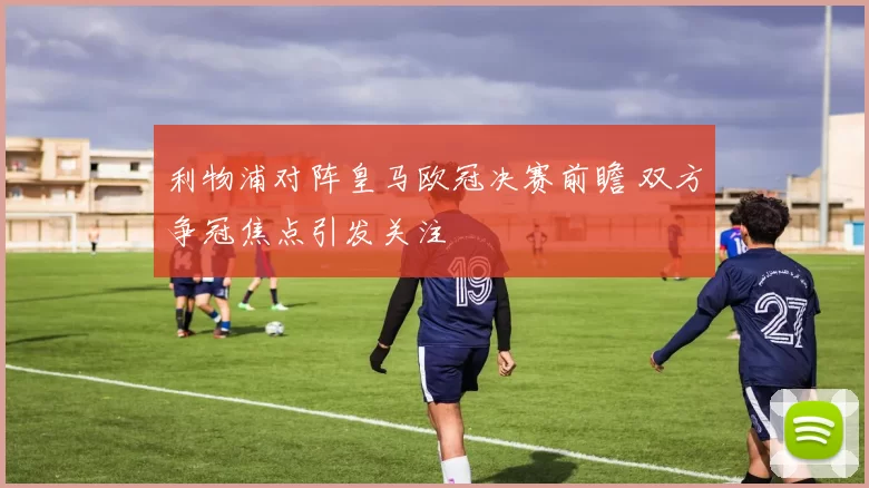 利物浦对阵皇马欧冠决赛前瞻 双方争冠焦点引发关注