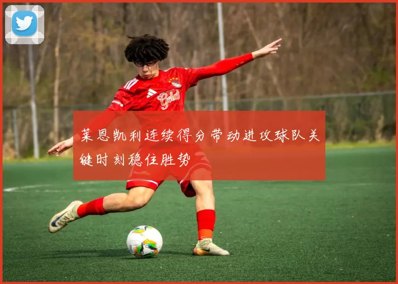 莱恩凯利连续得分带动进攻球队关键时刻稳住胜势