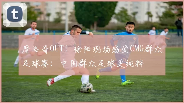 摩洛哥OUT！徐阳现场感受CMG群众足球赛：中国群众足球更纯粹