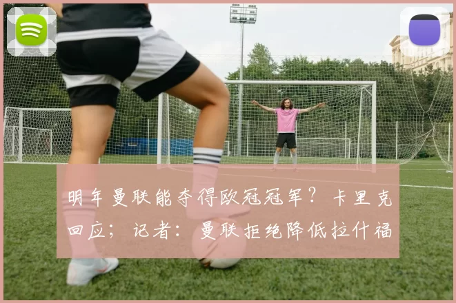 明年曼联能夺得欧冠冠军？卡里克回应；记者：曼联拒绝降低拉什福德的买断费用，巴萨仍在权衡最佳选择
