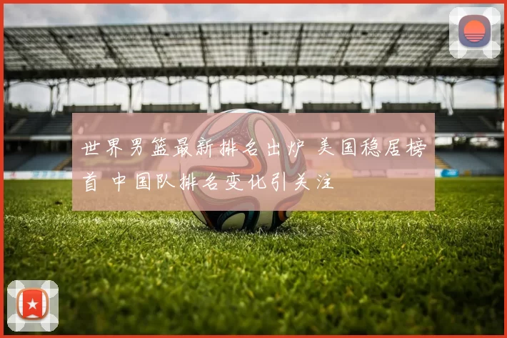 世界男篮最新排名出炉 美国稳居榜首 中国队排名变化引关注