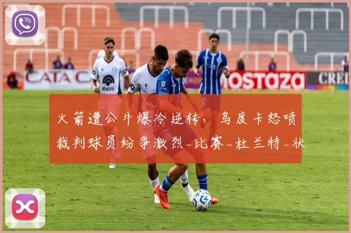 火箭遭公牛爆冷逆转，乌度卡怒喷裁判球员纷争激烈_比赛_杜兰特_状态