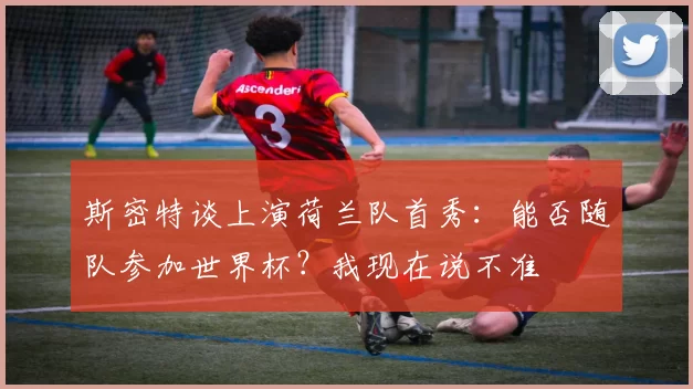 斯密特谈上演荷兰队首秀：能否随队参加世界杯？我现在说不准