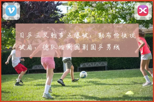 日乒三叉戟多点爆破，勒布伦快攻破局，德队均衡围剿国乒男线