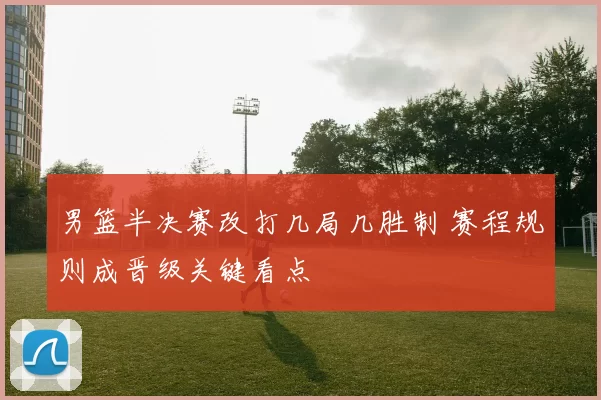 男篮半决赛改打几局几胜制 赛程规则成晋级关键看点