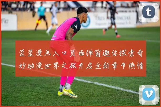 歪歪漫画入口页面弹窗邀你探索奇妙动漫世界之旅开启全新章节热情无限