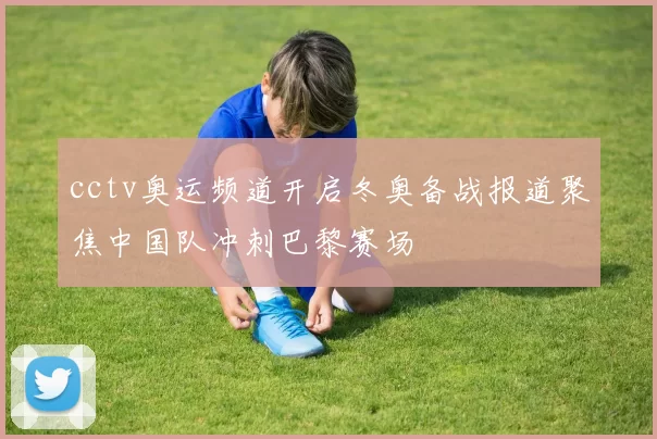 cctv奥运频道开启冬奥备战报道聚焦中国队冲刺巴黎赛场