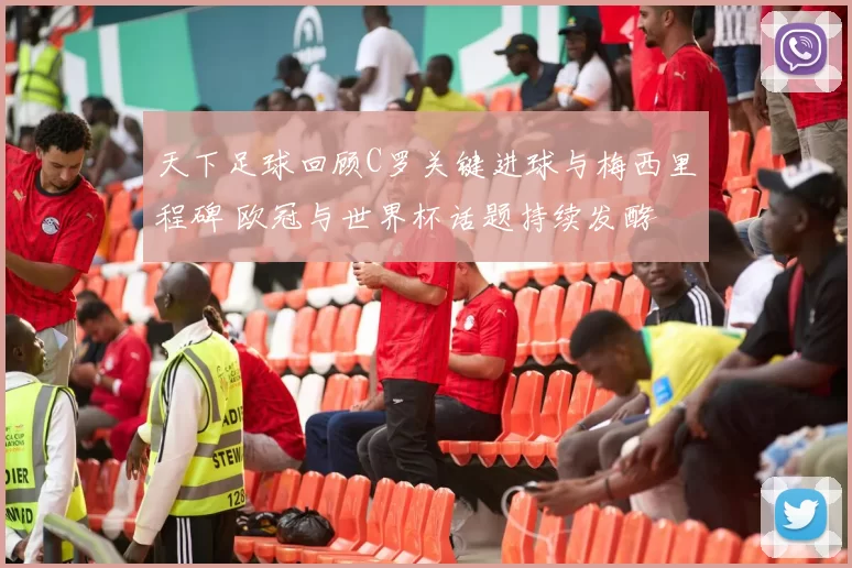 天下足球回顾C罗关键进球与梅西里程碑 欧冠与世界杯话题持续发酵