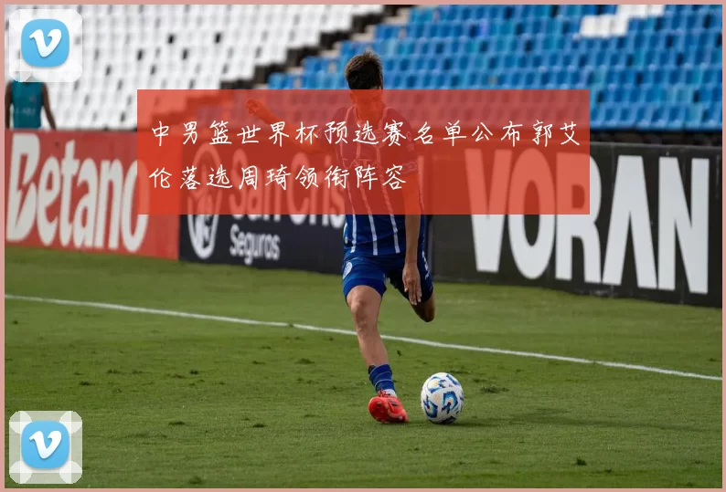 中男篮世界杯预选赛名单公布郭艾伦落选周琦领衔阵容