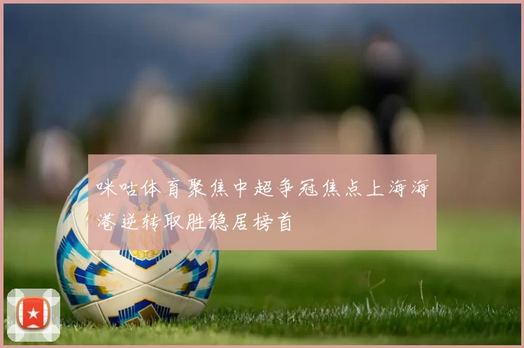 咪咕体育聚焦中超争冠焦点上海海港逆转取胜稳居榜首