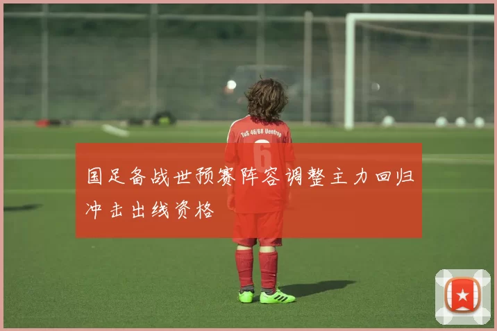 国足备战世预赛阵容调整主力回归冲击出线资格