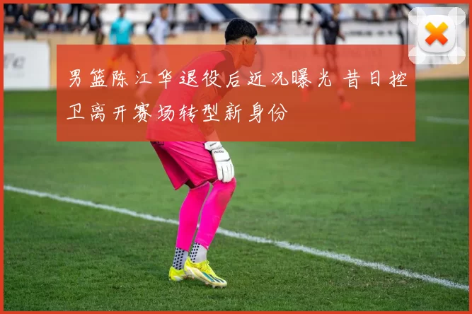 男篮陈江华退役后近况曝光 昔日控卫离开赛场转型新身份